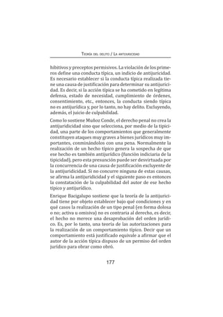 Teoría del delito / La antijuricidad
177
hibitivos y preceptos permisivos. La violación de los prime-
ros define una conducta típica, un indicio de antijuricidad.
Es necesario establecer si la conducta típica realizada tie-
ne una causa de justificación para determinar su antijurici-
dad. Es decir, si la acción típica se ha cometido en legítima
defensa, estado de necesidad, cumplimiento de órdenes,
consentimiento, etc., entonces, la conducta siendo típica
no es antijurídica y, por lo tanto, no hay delito. Excluyendo,
además, el juicio de culpabilidad.
Como lo sostiene Muñoz Conde, el derecho penal no crea la
antijuridicidad sino que selecciona, por medio de la tipici-
dad, una parte de los comportamientos que generalmente
constituyen ataques muy graves a bienes jurídicos muy im-
portantes, conminándolos con una pena. Normalmente la
realización de un hecho típico genera la sospecha de que
ese hecho es también antijurídico (función indiciaria de la
tipicidad), pero esta presunción puede ser desvirtuada por
la concurrencia de una causa de justificación excluyente de
la antijuridicidad. Si no concurre ninguna de estas causas,
se afirma la antijuridicidad y el siguiente paso es entonces
la constatación de la culpabilidad del autor de ese hecho
típico y antijurídico.
Enrique Bacigalupo sostiene que la teoría de la antijurici-
dad tiene por objeto establecer bajo qué condiciones y en
qué casos la realización de un tipo penal (en forma dolosa
o no; activa u omisiva) no es contraria al derecho, es decir,
el hecho no merece una desaprobación del orden jurídi-
co. Es, por lo tanto, una teoría de las autorizaciones para
la realización de un comportamiento típico. Decir que un
comportamiento está justificado equivale a afirmar que el
autor de la acción típica dispuso de un permiso del orden
jurídico para obrar como obró.
 