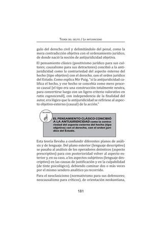 Teoría del delito / La antijuricidad
181
gulo del derecho civil y delimitándolo del penal, como la
mera contradicción objetiva con el ordenamiento jurídico,
de donde nació la noción de antijuridicidad objetiva.
El pensamiento clásico (positivismo jurídico para sus cul-
tores; causalismo para sus detractores) concibió a la anti-
juridicidad como la contrariedad del aspecto externo del
hecho (tipo objetivo) con el derecho, con el orden jurídico
del Estado. Como explica Mir Puig, “si la antijuridicidad ca-
lifica el hecho, y ese hecho se concebía como mero proce-
so causal [el tipo era una construcción totalmente neutra,
para convertirse luego con un ligero criterio valorativo en
ratio cognoscendi], con independencia de la finalidad del
autor, era lógico que la antijuridicidad se refiriese al aspec-
to objetivo-externo (causal) de la acción.”
RECUERDA
EL PENSAMIENTO CLÁSICO CONCIBIÓ
A LA ANTIJURIDICIDAD como la contra-
riedad del aspecto externo del hecho (tipo
objetivo) con el derecho, con el orden jurí-
dico del Estado.
Esta teoría llevaba a confundir diferentes planos de análi-
sis y de lenguaje. Del plano exterior (lenguaje descriptivo)
se pasaba al análisis de los operadores deónticos (aspecto
prescriptivo) para con posterioridad volver al aspecto ex-
terior y, en su caso, a los aspectos subjetivos (lenguaje des-
criptivo) en las causas de justificación y en la culpabilidad
(de tinte psicológico), debiendo caminar dos o más veces
por el mismo sendero analítico ya recorrido.
Para el neoclasicismo (normativismo para sus defensores;
neocausalismo para críticos), de orientación neokantiana,
 