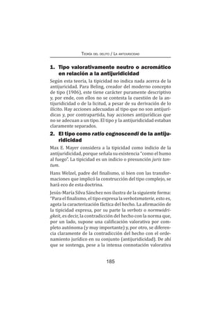 Teoría del delito / La antijuricidad
185
1.	 Tipo valorativamente neutro o acromático
en relación a la antijuridicidad
Según esta teoría, la tipicidad no indica nada acerca de la
antijuricidad. Para Beling, creador del moderno concepto
de tipo (1906), este tiene carácter puramente descriptivo
y, por ende, con ellos no se contesta la cuestión de la an-
tijuridicidad o de la licitud, a pesar de su derivación de lo
ilícito. Hay acciones adecuadas al tipo que no son antijurí-
dicas y, por contrapartida, hay acciones antijurídicas que
no se adecuan a un tipo. El tipo y la antijuridicidad estaban
claramente separados.
2.	 El tipo como ratio cognoscendi de la antiju-
ridicidad
Max E. Mayer considera a la tipicidad como indicio de la
antijuridicidad, porque señala su existencia “como el humo
al fuego”. La tipicidad es un indicio o presunción juris tan-
tum.
Hans Welzel, padre del finalismo, si bien con las transfor-
maciones que implicó la construcción del tipo complejo, se
hará eco de esta doctrina.
Jesús-María Silva Sánchez nos ilustra de la siguiente forma:
“Para el finalismo, el tipo expresa la verbotsmaterie, esto es,
agota la caracterización fáctica del hecho. La afirmación de
la tipicidad expresa, por su parte la verbots o normwidri-
gkeit, es decir, la contradicción del hecho con la norma que,
por un lado, supone una calificación valorativa por com-
pleto autónoma (y muy importante) y, por otro, se diferen-
cia claramente de la contradicción del hecho con el orde-
namiento jurídico en su conjunto (antijuridicidad). De ahí
que se sostenga, pese a la intensa connotación valorativa
 