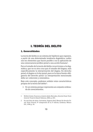 19
Teoría del delito / El delito
I. TEORÍA DEL DELITO
1. Generalidades
La teoría del delito es un sistema de hipótesis que exponen,
a partir de una determinada tendencia dogmática, cuáles
son los elementos que hacen posible o no la aplicación de
una consecuencia jurídico penal a una acción humana1
.
Para el estudio de la teoría del delito recurriremos a la dog-
mática, que no es otra cosa que el estudio del dogma, más
específicamente la interpretación del dogma. En derecho
penal, el dogma es la ley penal, pues es la única fuente obli-
gatoria del derecho penal. La interpretación mencionada
debe ser coherente y sistemática.
Bajo este concepto, podemos señalar estas características
propias de la teoría del delito2
:
•	 Es un sistema porque representa un conjunto ordena-
do de conocimientos.
1	 Muñoz Conde, Francisco y García Arán, Mercedes, Derecho Penal. Parte
General, Tirant lo blanch Valencia, 2002, p. 203.
2	 En esta línea de ideas: Zaffaroni, Eugenio Raúl, Manual de derecho Pe-
nal. Parte General, 4ª reimpresión de la 2ª edición, Cárdenas, México
D.F., 1998, p. 18.
 