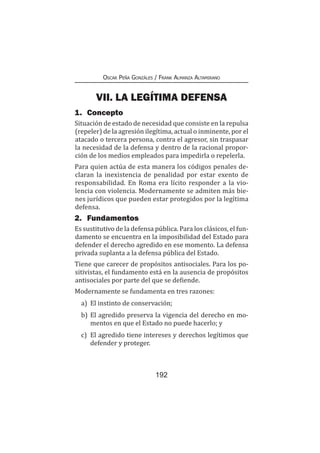 192
Oscar Peña Gonzáles / Frank Almanza Altamirano
VII. LA LEGÍTIMA DEFENSA
1.	Concepto
Situación de estado de necesidad que consiste en la repulsa
(repeler) de la agresión ilegítima, actual o inminente, por el
atacado o tercera persona, contra el agresor, sin traspasar
la necesidad de la defensa y dentro de la racional propor-
ción de los medios empleados para impedirla o repelerla.
Para quien actúa de esta manera los códigos penales de-
claran la inexistencia de penalidad por estar exento de
responsabilidad. En Roma era lícito responder a la vio-
lencia con violencia. Modernamente se admiten más bie-
nes jurídicos que pueden estar protegidos por la legítima
defensa.
2.	Fundamentos
Es sustitutivo de la defensa pública. Para los clásicos, el fun-
damento se encuentra en la imposibilidad del Estado para
defender el derecho agredido en ese momento. La defensa
privada suplanta a la defensa pública del Estado.
Tiene que carecer de propósitos antisociales. Para los po-
sitivistas, el fundamento está en la ausencia de propósitos
antisociales por parte del que se defiende.
Modernamente se fundamenta en tres razones:
a)	 El instinto de conservación;
b)	El agredido preserva la vigencia del derecho en mo-
mentos en que el Estado no puede hacerlo; y
c)	 El agredido tiene intereses y derechos legítimos que
defender y proteger.
 