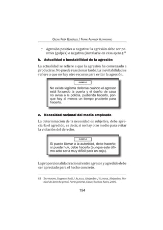 194
Oscar Peña Gonzáles / Frank Almanza Altamirano
•	 Agresión positiva o negativa: la agresión debe ser po-
sitiva (golpes) o negativa (instalarse en casa ajena).83
b.	 Actualidad e inestabilidad de la agresión
La actualidad se refiere a que la agresión ha comenzado a
producirse. No puede reaccionar tarde. La inevitabilidad se
refiere a que no hay otro recurso para evitar la agresión.
c.	 Necesidad racional del medio empleado
La determinación de la necesidad es subjetiva, debe apre-
ciarla el agredido, es decir, si no hay otro medio para evitar
la violación del derecho.
La proporcionalidad racional entre agresor y agredido debe
ser apreciado para el hecho concreto.
83	 Zaffaroni, Eugenio Raúl / Alagia, Alejandro / Slokar, Alejandro, Ma-
nual de derecho penal. Parte general, Ediar, Buenos Aires, 2005.
EJEMPLO
No existe legítima defensa cuando el agresor
está forzando la puerta y el dueño de casa
no avisa a la policía, pudiendo hacerlo, por-
que hay al menos un tiempo prudente para
hacerlo.
EJEMPLO
Si puede llamar a la autoridad, debe hacerlo;
si puede huir, debe hacerlo (aunque este últi-
mo acto sería muy difícil para un cojo).
 