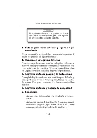 Teoría del delito / La antijuricidad
195
d.	 Falta de provocación suficiente por parte del que
se defiende
El que es agredido no debe haber provocado la agresión. Si
es así, es “pretexto de legítima defensa”.
4.	 Exceso en la legítima defensa
Consiste en que los daños causados en legítima defensa son
mayoresenelagresor.Estosedebeapreciarencadacasocon-
creto, guiado por los requisitos. Si hay exceso es delito culpo-
so. La pena sería leve, incluso se llegaría a impunibilidad.
5.	 Legítima defensa propia y la de terceros
Por regla la legítima defensa solo se utiliza para defender y
proteger bienes propios. Por excepción, bienes y derechos
de tercero. Esto para conservar el ordenamiento jurídico
positivo.
6.	 Legítima defensa y estado de necesidad
a.	Semejanzas
•	 Ambas están informadas por el interés preponde-
rante.
•	 Ambas son causas de justificación (estado de necesi-
dad-defensa legítima, ejercicio de un derecho, oficio o
cargo, cumplimiento de la ley o de un deber).
EJEMPLO
Si alguien es atacado con golpes, no puede
reaccionar con un revólver; pero si el agresor
es un boxeador, sí puede hacerlo.
 