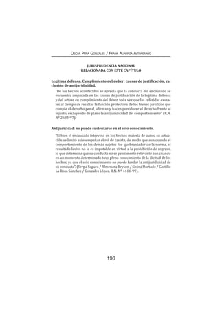 198
Oscar Peña Gonzáles / Frank Almanza Altamirano
JURISPRUDENCIA NACIONAL
RELACIONADA CON ESTE CAPÍTULO
Legítima defensa. Cumplimiento del deber: causas de justificación, ex-
clusión de antijuridicidad.
“De los hechos acontecidos se aprecia que la conducta del encausado se
encuentra amparada en las causas de justificación de la legítima defensa
y del actuar en cumplimiento del deber, toda vez que las referidas causa-
les al tiempo de resaltar la función protectora de los bienes jurídicos que
cumple el derecho penal, afirman y hacen prevalecer el derecho frente al
injusto, excluyendo de plano la antijuridicidad del comportamiento”. (R.N.
Nº 2683-97).
Antijuricidad: no puede sustentarse en el solo conocimiento.
“Si bien el encausado intervino en los hechos materia de autos, su actua-
ción se limitó a desempeñar el rol de taxista, de modo que aun cuando el
comportamiento de los demás sujetos fue quebrantador de la norma, el
resultado lesivo no le es imputable en virtud a la prohibición de regreso,
lo que determina que su conducta no es penalmente relevante aun cuando
en un momento determinado tuvo pleno conocimiento de la ilicitud de los
hechos, ya que el solo conocimiento no puede fundar la antijuridicidad de
su conducta”. (Serpa Segura / Almenara Bryson / Sivina Hurtado / Castillo
La Rosa Sánchez / Gonzales López. R.N. Nº 4166-99).
 