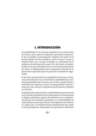 Teoría del delito / La culpabilidad
201
I. INTRODUCCIÓN
La culpabilidad es un concepto medular en la consecución
de la pena, pues aporta el segundo y principal componen-
te de su medida, la participación subjetiva del autor en el
hecho aislado. En otras palabras, ajusta la pena a lo que el
hombre hizo y no a lo que el hombre es, apartando así el
peligroso derecho penal de autor. Por otra parte, al fundar
la pena en lo que el hombre hizo y no en lo que podrá hacer
(es decir, su peligrosidad futura argumento esencial de la
prevención especial) separa la pena de la medida de segu-
ridad.
El derecho penal postula una igualdad formal que se hace
real, precisamente, en y a través de la culpabilidad (un con-
cepto graduable) que lo acerca, que lo hace proporcional e
individual al trasgresor, no por su peligrosidad criminal o
modo de vida, sino por el grado de participación subjetiva
en el hecho.
El fundamento material de la culpabilidad hay que buscarlo
en la función motivadora de la norma penal. La norma penal
se dirige a individuos capaces de motivarse en su comporta-
miento por los mandatos normativos. La “motivabilidad”, la
capacidadparareaccionarfrentealasexigenciasnormativas
es, según creo, la facultad humana fundamental que unida
a otras (inteligencia, afectividad, etc.) permite la atribución
 