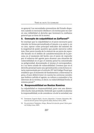 Teoría del delito / La culpabilidad
207
vo-general. Las necesidades preventivas del Estado dispo-
nen cuándo es necesario obedecer a la norma para no caer
en una infidelidad al derecho que lesionará la confianza
general que se tiene de la norma.
3.	 Concepto de culpabilidad en Zaffaroni93
Se concluye que la culpabilidad es el juicio necesario para
vincular en forma personalizada el injusto a su autor y, en
su caso, operar como principal indicador del máximo de
la magnitud de poder punitivo que puede ejercerse sobre
éste. Este juicio resulta de la síntesis de un juicio de repro-
che basado en el ámbito de autodeterminación de la per-
sona en el momento del hecho con el juicio de reproche
por el esfuerzo del agente para alcanzar una situación de
vulnerabilidad en el que el sistema penal ha concentrado
su peligrosidad, descontando el mismo el correspondien-
te a su mero estado de vulnerabilidad. Creemos que en el
derecho penal peruano una aproximación a esta lectura es-
taría representada por el artículo 45º del Código Penal que
establece que al momento de fundamentar y determinar la
pena, el juez deberá tener en cuenta las carencias sociales
que hubiere sufrido el agente, su cultura y costumbre y los
intereses de la víctima, es decir, su vulnerabilidad frente al
sistema penal.94
4.	 Responsabilidad en Bustos Ramírez
La culpabilidad es responsabilidad, pero con una dimen-
sión mucho más profunda. Entiende que cuando se plantea
la responsabilidad, es de considerar a la de la sociedad, sea
93	 Zaffaroni, Eugenio Raúl / Alagia, Alejandro / Slokar, Alejandro, Ma-
nual de derecho penal. Parte general, Ediar, Buenos Aires, 2005.
94	 Villavicencio Terreros, Felipe, Manual de derecho penal. Parte gene-
ral, Grijley, Lima, 2005.
 