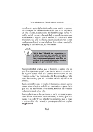 208
Oscar Peña Gonzáles / Frank Almanza Altamirano
por el papel que esta ha designado en un sujeto responsa-
ble como por los diferentes controles que le ha impuesto.
En este sentido, la conciencia del hombre surge por su re-
lación social; entonces la sociedad responde también por
esa conciencia lograda por el hombre. La conciencia no es
primeramente una cuestión psíquica sino histórico-social;
es el proceso histórico-social el que determina, en relación
a la psiquis del individuo, su conciencia.
RECUERDA
PARA ZAFFARONI, la culpabilidad es
el juicio necesario para vincular en forma
personalizada el injusto a su autor y, en su
caso, operar como principal indicador del
máximo de la magnitud de poder punitivo
que puede ejercerse sobre éste.
Responsabilidad implica que el hombre es actor, esto es,
que desempeña un papel y, por tanto, alcanza conciencia
de él; pero como actor está dentro de un drama, de una
relación social, y su conciencia está determinada por ella
específicamente y por los controles sociales ejercidos so-
bre ella.
Bustos considera que el límite de la reacción social que se
ejerce sobre el sujeto se halla en su conciencia, pero dado
que esta se determina socialmente, también la sociedad
toda responderá sobre ello.
Bustos plantea que lo que importa es la persona respon-
sable frente al sistema penal-criminal, es decir, que esta
pueda responder frente a las tareas concretas que le exige
el sistema. Por ello, considera que responsabilidad implica
exigibilidad.
 