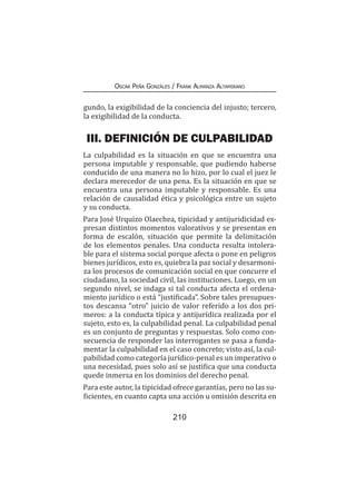 210
Oscar Peña Gonzáles / Frank Almanza Altamirano
gundo, la exigibilidad de la conciencia del injusto; tercero,
la exigibilidad de la conducta.
III. DEFINICIÓN DE CULPABILIDAD
La culpabilidad es la situación en que se encuentra una
persona imputable y responsable, que pudiendo haberse
conducido de una manera no lo hizo, por lo cual el juez le
declara merecedor de una pena. Es la situación en que se
encuentra una persona imputable y responsable. Es una
relación de causalidad ética y psicológica entre un sujeto
y su conducta.
Para José Urquizo Olaechea, tipicidad y antijuridicidad ex-
presan distintos momentos valorativos y se presentan en
forma de escalón, situación que permite la delimitación
de los elementos penales. Una conducta resulta intolera-
ble para el sistema social porque afecta o pone en peligros
bienes jurídicos, esto es, quiebra la paz social y desarmoni-
za los procesos de comunicación social en que concurre el
ciudadano, la sociedad civil, las instituciones. Luego, en un
segundo nivel, se indaga si tal conducta afecta el ordena-
miento jurídico o está “justificada”. Sobre tales presupues-
tos descansa “otro” juicio de valor referido a los dos pri-
meros: a la conducta típica y antijurídica realizada por el
sujeto, esto es, la culpabilidad penal. La culpabilidad penal
es un conjunto de preguntas y respuestas. Solo como con-
secuencia de responder las interrogantes se pasa a funda-
mentar la culpabilidad en el caso concreto; visto así, la cul-
pabilidad como categoría jurídico-penal es un imperativo o
una necesidad, pues solo así se justifica que una conducta
quede inmersa en los dominios del derecho penal.
Para este autor, la tipicidad ofrece garantías, pero no las su-
ficientes, en cuanto capta una acción u omisión descrita en
 