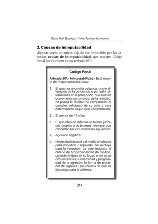 214
Oscar Peña Gonzáles / Frank Almanza Altamirano
2. Causas de inimputabilidad
Algunas veces un sujeto deja de ser imputable por las lla-
madas causas de inimputabilidad, que nuestro Código
Penal los enumera en su artículo 20º:
Código Penal
Artículo 20º.- Inimputabilidad.- Está exen-
to de responsabilidad penal:
1.	 El que por anomalía psíquica, grave al-
teración de la conciencia o por sufrir al-
teraciones en la percepción, que afectan
gravemente su concepto de la realidad,
no posea la facultad de comprender el
carácter delictuoso de su acto o para
determinarse según esta comprensión;
2.	 El menor de 18 años;
3.	 El que obra en defensa de bienes jurídi-
cos propios o de terceros, siempre que
concurran las circunstancias siguientes:
a) 	 Agresión ilegítima;
b)	 Necesidad racional del medio empleado
para impedirla o repelerla. Se excluye
para la valoración de este requisito el
criterio de proporcionalidad de medios,
considerándose en su lugar, entre otras
circunstancias, la intensidad y peligrosi-
dad de la agresión, la forma de proce-
der del agresor y los medios de que se
disponga para la defensa.
 
