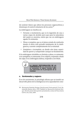 218
Oscar Peña Gonzáles / Frank Almanza Altamirano
de carácter tóxico que altera los procesos cognoscitivos y
disminuye el control voluntario de los actos.98
La embriaguez se clasifica en:
•	Fortuita o involuntaria, que es la ingestión de una o
varias copas de alcohol, pero que para la naturaleza
del sujeto es excesiva, razón que cae en embriaguez
aguda. Es eximente.
•	Plena o completa, que es el pleno estado de confusión
donde el ebrio está privado totalmente de la inteli-
gencia y carente completamente de la voluntad.
•	 Semiplena o incompleta, en donde aún tiene capaci-
dad de querer y comprender aunque no lúcidamente.
Si la embriaguez alcohólica es fortuita y plena, es eximente;
si es semiplena, es atenuante. Si es culposa, responde a título
de culpa. Si es embriaguez dolosa, responde a ese título.
c.	 Sordomudez y ceguera
Si es de nacimiento, la psicología afirma que no tendrá un
desarrollo pleno de la inteligencia ni la capacidad de cono-
98	 Bacigalupo Zapater, Enrique, Derecho penal. Parte general, 2ª ed., Ha-
mmurabi; Buenos Aires, 1999. También en: Bacigalupo Zapater, Enri-
que, Derecho penal. Parte general, presentación y notas de Percy García
Cavero, Ara, Lima, 2004.
RECUERDA
LA GRAVE PERTURBACIÓN DE LA
CONCIENCIA ES una situación en que
se encuentra el sujeto cuando sufre
una alteración de la percepción de la
realidad.
 