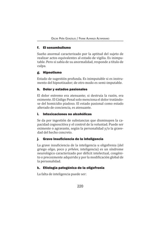 220
Oscar Peña Gonzáles / Frank Almanza Altamirano
f.	 El sonambulismo
Sueño anormal caracterizado por la aptitud del sujeto de
realizar actos equivalentes al estado de vigilia. Es inimpu-
table. Pero si sabía de su anormalidad, responde a título de
culpa.
g.	Hipnotismo
Estado de sugestión profunda. Es inimputable si es instru-
mento del hipnotizador; de otro modo es semi-imputable.
h.	 Dolor y estados pasionales
El dolor extremo era atenuante; si destruía la razón, era
eximente. El Código Penal solo menciona el dolor tratándo-
se del homicidio piadoso. El estado pasional como estado
alterado de conciencia, es atenuante.
i.	 Intoxicaciones no alcohólicas
Se da por ingestión de substancias que disminuyen la ca-
pacidad cognoscitiva y el control de la voluntad. Puede ser
eximente o agravante, según la personalidad y/o la grave-
dad del hecho concreto.
j.	 Grave insuficiencia de la inteligencia
La grave insuficiencia de la inteligencia u oligofrenia (del
griego oligo, poco y prhéen, inteligencia) es un síndrome
neurológico caracterizado por déficit intelectual, congéni-
to o precozmente adquirido y por la modificación global de
la personalidad.
k.	 Etiología patogénica de la oligofrenia
La falta de inteligencia puede ser:
 