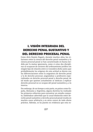 227
Teoría del caso / La TdD como elemento en el planteamiento de la TdC
I. VISIÓN INTEGRADA DEL
DERECHO PENAL SUSTANTIVO Y
DEL DERECHO PROCESAL PENAL
Como diría Ramón Ragués, durante muchos años, las re-
laciones entre la ciencia del derecho penal sustantivo y la
ciencia procesal penal se han caracterizado en buena me-
dida por la mutua ignorancia, como si estas dos discipli-
nas se ocuparan de sectores del ordenamiento jurídico sin
ningún tipo de relación entre sí. Considera dicho autor, que
probablemente los orígenes de esta actitud se dieron con
las diferenciaciones entre la asignatura de derecho penal
y la de derecho procesal, asignándose a profesores espe-
cializados en derecho procesal penal y derecho penal, de
tal modo que quienes actualmente se dedican a explicar
derecho procesal no se ocupan del penal sustantivo y, a la
inversa.
Sin embargo, de un tiempo a esta parte, en países como Es-
paña, Alemania y Argentina, alguna doctrina ha realizado
los primeros esfuerzos para encontrar un estudio conjun-
to, habiéndose advertido que la usual distinción entre de-
recho penal sustantivo y derecho procesal penal resulta en
muchos casos arbitraria y en otros carece de todo efecto
práctico. Además, se ha puesto en evidencia que esta es-
 