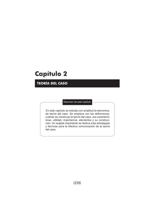 235
Teoría del caso / Definición, características, elementos, etc.
Capítulo 2
TEORÍA DEL CASO
Resumen de este capítulo
En este capítulo se estudia con amplitud la denomina-
da teoría del caso. Se empieza con las definiciones,
cuándo se construye la teoría del caso, sus caracterís-
ticas, utilidad, importancia, elementos y su construc-
ción. Un acápite importante se dedica a las estrategias
y técnicas para la efectiva comunicación de la teoría
del caso.
[ ]
 