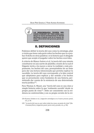 238
Oscar Peña Gonzáles / Frank Almanza Altamirano
II. DEFINICIONES
Podemos definir la teoría del caso como la estrategia, plan
o visión que tiene cada parte sobre los hechos que va a pro-
bar. O dicho en otras palabras: es la historia que el abogado
quiere que acepte el juzgador sobre los hechos ocurridos.
A criterio de Blanco Suárez et al., la teoría del caso intenta
constituirse en una suerte de plantilla a través de la cual el
litigante invita a los jueces a mirar la realidad, o más pro-
piamente, los hechos del caso, proveyéndolos de un lente
para dar una lectura intencionada que permita explicar lo
sucedido. La teoría del caso corresponde a la idea central
que adoptamos para explicar y dar sentido a los hechos
que se presentarán como fundantes de una historia, per-
mitiendo dar cuenta de la existencia de una determinada
teoría jurídica104
.
Para Thomas A. Mauet, una “teoría del caso es una clara y
simple historia sobre lo que ‘realmente sucedió’ desde su
propio punto de vista105
. Debe ser consistente con la evi-
dencia no controvertida y con su propia versión de la evi-
104	Blanco Suárez et al., Litigación estratégica en el nuevo proceso penal,
cit., p. 18.
105	 “La teoría del caso es, por sobre todas las cosas, un punto de vista” (Ba-
ytelman/Duce, Litigación penal: juicio oral y prueba, cit., p. 90).
RECUERDA
LA DENOMINADA TEORÍA DEL
CASO (THEORY OF THE CASE) cons-
tituye la teoría fundamental en donde
descansa el juicio oral en el nuevo sis-
tema adversarial del proceso penal pe-
ruano.
 