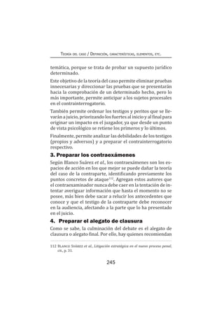 245
Teoría del caso / Definición, características, elementos, etc.
temática, porque se trata de probar un supuesto jurídico
determinado.
Este objetivo de la teoría del caso permite eliminar pruebas
innecesarias y direccionar las pruebas que se presentarán
hacia la comprobación de un determinado hecho, pero lo
más importante, permite anticipar a los sujetos procesales
en el contrainterrogatorio.
También permite ordenar los testigos y peritos que se lle-
varán a juicio, priorizando los fuertes al inicio y al final para
originar un impacto en el juzgador, ya que desde un punto
de vista psicológico se retiene los primeros y lo últimos.
Finalmente, permite analizar las debilidades de los testigos
(propios y adversos) y a preparar el contrainterrogatorio
respectivo.
3. Preparar los contraexámenes
Según Blanco Suárez et al., los contraexámenes son los es-
pacios de acción en los que mejor se puede dañar la teoría
del caso de la contraparte, identificando previamente los
puntos concretos de ataque112
. Agregan estos autores que
el contraexaminador nunca debe caer en la tentación de in-
tentar averiguar información que hasta el momento no se
posee, más bien debe sacar a relucir los antecedentes que
conoce y que el testigo de la contraparte debe reconocer
en la audiencia, afectando a la parte que lo ha presentado
en el juicio.
4.	 Preparar el alegato de clausura
Como se sabe, la culminación del debate es el alegato de
clausura o alegato final. Por ello, hay quienes recomiendan
112	Blanco Suárez et al., Litigación estratégica en el nuevo proceso penal,
cit., p. 31.
 