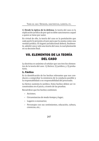 247
Teoría del caso / Definición, características, elementos, etc.
b) Desde la óptica de la defensa, la teoría del caso es la
explicación jurídica de por qué no debe sancionarse a aquel
a quien se tiene por autor.
En virtud de ello, la teoría del caso es la postulación que
cada parte le presenta al juez para que la asuma como una
verdad jurídica. El órgano jurisdiccional deberá, finalmen-
te, admitir una y solo una teoría del caso, la cual plasmarán
en su decisión final.
VII. ELEMENTOS DE LA TEORÍA
DEL CASO
La doctrina es unánime al señalar que son tres los elemen-
tos de la teoría del caso: 1) fáctico; 2) jurídico; y 3) proba-
torio.
1. Fáctico
Es la identificación de los hechos relevantes que nos con-
ducen a comprobar la existencia de la conducta punible y
la responsabilidad o no responsabilidad del procesado.
Lo fáctico sustenta lo jurídico. Estos hechos deben ser re-
construidos en el juicio, a través de las pruebas.
Recuérdese que los hechos contienen:
–	Acciones;
–	 Circunstancias de modo tiempo y lugar;
–	 Lugares o escenarios;
–	 Personajes con sus sentimientos, educación, cultura,
creencias, etc.;
 