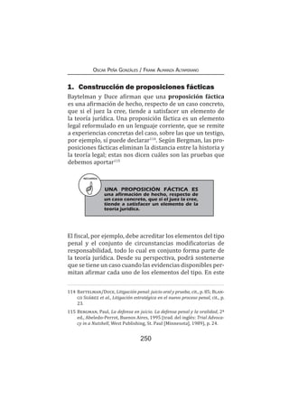 250
Oscar Peña Gonzáles / Frank Almanza Altamirano
1.	 Construcción de proposiciones fácticas
Baytelman y Duce afirman que una proposición fáctica
es una afirmación de hecho, respecto de un caso concreto,
que si el juez la cree, tiende a satisfacer un elemento de
la teoría jurídica. Una proposición fáctica es un elemento
legal reformulado en un lenguaje corriente, que se remite
a experiencias concretas del caso, sobre las que un testigo,
por ejemplo, sí puede declarar114
. Según Bergman, las pro-
posiciones fácticas eliminan la distancia entre la historia y
la teoría legal; estas nos dicen cuáles son las pruebas que
debemos aportar115
El fiscal, por ejemplo, debe acreditar los elementos del tipo
penal y el conjunto de circunstancias modificatorias de
responsabilidad, todo lo cual en conjunto forma parte de
la teoría jurídica. Desde su perspectiva, podrá sostenerse
que se tiene un caso cuando las evidencias disponibles per-
mitan afirmar cada uno de los elementos del tipo. En este
114	Baytelman/Duce, Litigación penal: juicio oral y prueba, cit., p. 85; Blan-
co Suárez et al., Litigación estratégica en el nuevo proceso penal, cit., p.
23.
115	Bergman, Paul, La defensa en juicio. La defensa penal y la oralidad, 2ª
ed., Abeledo-Perrot, Buenos Aires, 1995 (trad. del inglés: Trial Advoca-
cy in a Nutshell, West Publishing, St. Paul [Minnesota], 1989), p. 24.
RECUERDA
UNA PROPOSICIÓN FÁCTICA ES
una afirmación de hecho, respecto de
un caso concreto, que si el juez la cree,
tiende a satisfacer un elemento de la
teoría jurídica.
 