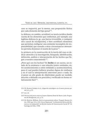 251
Teoría del caso / Definición, características, elementos, etc.
caso se requerirá, por lo menos, una proposición fáctica
por cada elemento del tipo penal116
.
La defensa, en cambio, acreditará su teoría jurídica dando
cuenta de los elementos que conforman, por ejemplo, una
legítima defensa (v. gr., una fuerza irresistible, o cualquier
otra causal de exculpación), o bien acreditará elementos
que permitan configurar una eximente incompleta de res-
ponsabilidad, que sumada a otras circunstancias atenuan-
tes permita disminuir el monto de la pena117
.
Lo primero en la construcción de la teoría del caso es de-
dicar atención a la investigación, búsqueda, identificación,
definición, análisis e interpretación de los hechos que lle-
gan a nuestro conocimiento118
.
¿Pero qué son los hechos? Un hecho es un suceso, un es-
tado de la existencia o una relación (entre entidades, en-
tre acontecimientos o entre entidades y acontecimientos),
para el cual pueden hallarse pruebas dignas de confianza
y en el cual la interpretación interviene poco o nada. En
sí posee un alto grado de objetividad, puede ser medido,
descrito o definido con precisión y verificado en forma re-
lativamente fácil119
.
116	Cfr. Blanco Suárez et al., Litigación estratégica en el nuevo proceso pe-
nal, cit., p. 23.
117	Loc. cit.
118	Técnicas del juicio oral en el nuevo Sistema Penal de Nuevo León: Progra-
ma de Divulgación, cit., p. 75.
119	Cfr. Burton, William, Hacia un pensamiento eficaz, Troquel, Buenos Ai-
res, 1965, pp. 112 y 114; Colle, Raymond, “La dimensión fáctica del dis-
curso y su evaluación”, en Revista Latina de Comunicación Social, Nº 10,
Santiago de Chile, 1998.
 