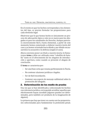 253
Teoría del caso / Definición, características, elementos, etc.
En el evento en que los hechos correspondan a los elemen-
tos del tipo, es preciso formular las proposiciones para
cada elemento legal.
Obsérvese que lo que hemos hecho es únicamente un pro-
ceso de adecuación típica y esto no es nuevo para los abo-
gados ni para los estudiantes de Derecho. Aunque parecie-
ra excesivamente fácil y hasta elemental, a partir de este
momento hemos comenzado a elaborar nuestra teoría del
caso y ya hemos orientado hacia dónde y por dónde encau-
zaremos la acusación o la defensa (según el caso).
Ahora conviene poner un título a nuestra teoría; lo llama-
remos tema y debe ser utilizado como “caballito de bata-
lla” tanto en el ofrecimiento de los alegatos de introduc-
ción o apertura, como cuando se presente el alegato de
conclusión.
El tema se caracteriza por:
–	 Ser una frase corta que resuma perfectamente la Teoría.
–	 No contener alusiones jurídicas o legales.
–	 Ser de fácil recordación.
–	 Contener una especie de mensaje subliminal sobre la
pretensión del abogado.
2.	 Determinación de los medio de prueba
Una vez que se han identificado y seleccionado los hechos
con relevancia jurídica, corresponde acreditar aquellos que
efectivamente hayan sucedido (algunos pueden ser deter-
minados, pero también ser producto de la imaginación de
alguien).
Lo primero que hay que tener en cuenta son las proposicio-
nes seleccionadas para fundamentar la pretensión penal;
 