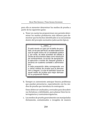 254
Oscar Peña Gonzáles / Frank Almanza Altamirano
para ello es menester determinar los medios de prueba a
partir de las siguientes guías:
a.	 Tener en cuenta las proposiciones nos permite deter-
minar los medios probatorios más idóneos para de-
mostrar que los hechos identificados sí se encuentran
dentro del precepto normativo (adecuación típica).
EJEMPLO
Si está viendo un caso por el delito de pecu-
lado, en el caso del fiscal, se debe determinar
que el sujeto activo es un empleado público
y, por ende, se debe acreditar tal calidad a
través de documentos tales como resolución
de nombramiento, la acción de apropiación,
la ejecución a través de cheques girados a
terceros sin sustento contable o administra-
tivo.
A cada proposición debe corresponder uno
o varios medios de prueba que la demues-
tren o nieguen. Lo que el operador busca es
aquel medio de prueba que mejor demues-
tre su proposición fáctica.
b.	 Siempre es conveniente anticipar futuros problemas
que puedan presentarse, especialmente con los me-
dios de prueba que introduzca la contraparte.
	 Estos deben ser analizados y revisados para descubrir
sus fortalezas y debilidades, para planear bien los in-
terrogatorios y contrainterrogatorios.
c.	 Los medios de prueba generalmente son manipuladas
ilícitamente, contaminados o recogidos de manera
 