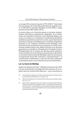 26
Oscar Peña Gonzáles / Frank Almanza Altamirano
en el siglo XIX a través de Austin (1790-1859).10
Sobre todo
con los aportes de la filosofía positivistas de Auguste Com-
te (1798-1857), Jeremías Bentham (1748-1832) y luego
por John Stuart Mill (1806-1873).
La teoría clásica en el derecho penal es el primer plantea-
miento doctrinario propiamente dogmático de la elabo-
ración de penalistas alemanes como Binding, Beling, von
Liszt y, en cuanto a su orientación y fundamento filosófico,
también de penalistas anteriores a estos, especialmente de
Feuerbach. Aunque probablemente la moderna dogmática
alemana no da comienzo definitivo hasta Binding, como
fruto del mismo positivismo que originaría en Italia el tec-
nicismo jurídico-penal, hay amplio acuerdo en la doctrina
germánica en considerar a Feuerbach el “fundador (mejor:
Neubegründer) de la ciencia del derecho penal alemana”,
como escribió von Liszt. Desde la aparición de su Revisión y
su Lehrbuch hasta la obra de Binding, la doctrina alcanzó ya
un importante desarrollo “intensiva y extensivamente”.11
A
continuación estudiaremos a cada uno de ellos, indicando
su principal aporte en la evolución de la teoría del delito.
a.2. La teoría de Binding
Según Luis Jiménez de Asúa12
, Binding comenzóel año 1872
(en que está fechado el prólogo del tomo primero de su in-
gente obra) la construcción laboriosa —que consumiría su
10	 López Barja de Quiroga, Derecho penal. Parte general: Introducción a
la teoría jurídica del delito, cit., T. I, pp. 51-52.
11	 Mir Puig, Introducción a las bases del derecho penal. Concepto y méto-
do, cit., p. 177.
12	 Quien mejor conocedor de la teoría clásica y neoclásica del delito que
el maestro español Luis Jiménez de Asúa —discípulo del maestro ber-
linés von Liszt— quien elaboró en sus extensos tratados, importantes
conocimientos que en la actualidad son de mucha importancia para la
historia del Derecho Penal.
 