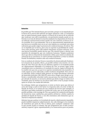 Casos prácticos
265
Solución
Es posible que Tito intentó frenar, pero sin éxito, porque se vio impulsado por
la fuerza de la inercia del vehículo sin lograr oponerse a ella. La resistencia
que un sujeto humano puede oponer a la fuerza de la inercia de un vehículo
que rueda por una calle en pendiente, con pavimento mojado, puede ser su-
ficiente si se trata de detener la marcha mediante los dispositivos de freno de
un vehículo convencional en buen estado. En caso contrario, la fuerza no se-
ría resistible. En el caso planteado, Tito se ve aparentemente impulsado por
una fuerza no resistible, pero no es así: este impulso no constituye una causa
suficiente para poder negar la presencia de conducta humana. En efecto, Tito
se ve impelido por la fuerza, pero esta no suprime la posibilidad de condu-
cirse como persona, pues cabe todavía interponer acciones externas: no es
una fuerza irresistible; puede decirse que Tito intentó frenar y efectuó una
maniobra de emergencia, que son conductas humanas. Tampoco podemos
decir que obró en situación de movimiento reflejo, pues existe un mínimo de
activación de la conciencia, lo cual le permite maniobrar y evitar la colisión
frontal. En definitiva, estamos ante una conducta humana.
Con su conducta de intentar frenar y maniobrar ha desencadenado finalmen-
te la muerte de un peatón. Ahora, ¿es posible atribuir esta muerte a la con-
ducta de Tito? Para que ello sea así, debemos analizar si el resultado puede
ser objetivamente imputable a la conducta de Tito: en primer lugar, existe
causalidad entre su maniobra y el resultado de muerte, según la fórmula de
la conditio sine qua non, ya que si se suprime mentalmente esta maniobra, el
coche seguía su curso adecuado y nadie resultaría atropellado. Pero esto no
es suficiente: dicha conducta debe generar un riesgo típicamente relevante
de homicidio (artículos 106-108 CP), entre otros riesgos, pues dirigir un ve-
hículo a considerable velocidad contra una persona viva constituye un peli-
gro elevado de muerte; es necesario además que dicho riesgo se realice en el
resultado, pues los hechos no nos dicen nada sobre si fue la propia víctima
quien se arrojó a las ruedas del vehículo.
Sin embargo, habría que preguntarse si existe un factor ajeno que afecta al
curso del riesgo y cuál es este factor. La respuesta salta a la vista: la falta de
líquido de frenos. Si se tratara de una conducta de tercero (por ejemplo, el
mecánico que había realizado la revisión del coche, que no se percató de la
posible pérdida; o del enemigo de Tito, que quebró los conductos del líquido
de frenos) las cosas cambiarían, pues podría atribuirse a dichos sujetos la
pérdida de líquido de frenos, y con ello estaríamos ante elementos que ex-
cluirían la imputación objetiva.
Además, hay que analizar si el resultado de muerte, objetivamente imputable,
puede también imputarse subjetivamente. Así, cabe distinguir si la conducta
de maniobrar por parte de Tito es dolosa, pues cualquier conductor sabe
lo que sucede al girar el volante; hay que preguntarse por el dolo (conoci-
miento) respecto a girar repentinamente y su consecuencia para un peatón.
 