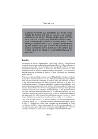 Casos prácticos
267
Solución
En ninguno de los tres intervinientes (Pedro, José y Carlos) cabe hablar de
causas de ausencia de conducta humana. Los tres llevan a cabo conductas hu-
manas y externas. No concurre ningún factor que pueda excluir la conducta
humana. Ni siquiera en el caso de Pedro, que al asestar las puñaladas a Perla
en una situación de arrebato cabe hablar de que desaparezca la acción, debido
a que se mantiene un mínimo de libertad, es decir, Pedro tenía una alternativa
a su actuación.
Analicemos el caso de Pedro, que al asestar 35 puñaladas interpone un factor
causal de la muerte de Perla y por ello cabe analizar la imputación objetiva
en el tipo penal de dicha conducta. No está tan claro si el resultado de muer-
te sea objetivamente imputable a esta conducta. Mediante la fórmula de la
conditio sine qua non, Pedro aporta un factor causal con sus puñaladas, pues
suprimidas estas mentalmente no se hubiese desencadenado el resultado de
muerte. Su conducta crea diversos riesgos típicamente relevantes (muerte,
lesiones, daños, etc.); sin embargo, de estos riesgos, el más grave no se rea-
liza en el resultado porque se interpone un factor distinto y ajeno, que es la
conducta comisiva de Carlos al desconectar el catéter. Esta conducta es cau-
sal, igualmente por la fórmula de la conditio sine qua non, y crea a su vez un
riesgo típicamente relevante de muerte, que sí se realiza en el resultado.
Cabe afirmar que la conducta de Pedro constituye una tentativa de homicidio
(artículos 106º y 16º CP); y la de Carlos un homicidio consumado (artícu-
lo 108º CP). Junto a este riesgo, cabe entender que las puñaladas de Pedro
constituyen también riesgos relevantes a efectos de otros tipos (malos tra-
tos, lesiones, etc.), pero todos ellos quedan absorbidos (mediante el llamado
concurso aparente de normas o de leyes) por la tentativa de homicidio.
buscando la tarjeta que acreditaba que Perla, como
Testigo de Jehová que era, no quería se le hiciesen
trasfusiones de sangre. Mientras la hermana de Perla
fue a buscar a la enfermera, Carlos le quitó el catéter,
presionando con la mano el brazo para evitar la he-
morragia. A consecuencia de lo relatado, Perla fallece
aquella misma tarde por el shock hipovolémico que
estaba controlado por la transfusión de sangre que
recibía. ¿Cómo se aplica la responsabilidad penal en
este caso?
 