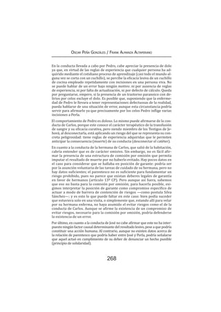 268
Oscar Peña Gonzáles / Frank Almanza Altamirano
En la conducta llevada a cabo por Pedro, cabe apreciar la presencia de dolo
ya que, en virtud de las reglas de experiencia que cualquier persona ha ad-
quirido mediante el cotidiano proceso de aprendizaje (casi todo el mundo al-
guna vez se corta con un cuchillo), se percibe la eficacia lesiva de un cuchillo
de cocina empleado repetidamente con incisiones en una persona viva. No
se puede hablar de un error bajo ningún motivo: ni por ausencia de reglas
de experiencia, ni por falta de actualización, ni por defecto de cálculo. Queda
por preguntarse, empero, si la presencia de un trastorno paranoico con de-
lirios por celos excluye el dolo. Es posible que, suponiendo que la enferme-
dad de Pedro le llevara a tener representaciones defectuosas de la realidad,
pueda hablarse de una situación de error, aunque esta circunstancia podría
servir para afirmarlo ya que precisamente por los celos Pedro inflige varias
incisiones a Perla.
El comportamiento de Pedro es doloso. Lo mismo puede afirmarse de la con-
ducta de Carlos, porque este conoce el carácter terapéutico de la transfusión
de sangre y su eficacia curativa, pero siendo miembro de los Testigos de Je-
hová, al desconectarla, está aplicando un riesgo del que se representa su con-
creta peligrosidad: tiene reglas de experiencia adquiridas que le permiten
anticipar la consecuencia (muerte) de su conducta (desconectar el catéter).
En cuanto a la conducta de la hermana de Carlos, que salió de la habitación,
cabría entender que es de carácter omisivo. Sin embargo, no es fácil afir-
mar la presencia de una estructura de comisión por omisión que permita
imputar el resultado de muerte por no haberlo evitado. Hay pocos datos en
el caso para considerar que se hallaba en posición de garante: podría ser
por la asunción voluntaria de las tareas de cuidado de su hermana, pero no
hay datos suficientes; el parentesco no es suficiente para fundamentar un
riesgo prohibido, pues no parece que existan deberes legales de garantía
en favor de hermanos (artículo 13º CP). Pero aunque así fuera, sabemos
que eso no basta para la comisión por omisión; para hacerla posible, exi-
gimos interpretar la posición de garante como compromiso específico de
actuar a modo de barrera de contención de riesgos —como postula Silva
Sánchez—; y es esto lo que puede faltar en este caso: bien podía suceder
que estuviera solo en una visita, o simplemente que, estando allí para velar
por su hermana enferma, no haya asumido el evitar riesgos como el de la
conducta de Carlos. Aunque se afirme la existencia de un compromiso de
evitar riesgos, necesario para la comisión por omisión, podría defenderse
la existencia de un error.
Por último, en cuanto a la conducta de José no cabe afirmar que este no ha inter-
puestoningúnfactorcausaldeterminantedelresultadolesivo,peseaquepodría
constituir una acción humana. Al contrario, aunque no existen datos acerca de
la relación de parentesco que podría haber entre José y Perla, podría señalarse
que aquel actuó en cumplimiento de su deber de denunciar un hecho punible
(principio de solidaridad).
 