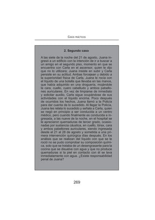 Casos prácticos
269
2. Segundo caso
A las siete de la noche del 21 de agosto, Juana in-
gresó a un edificio con la intención de ir a buscar a
un amigo en el segundo piso, momento en que se
encuentra con Carla en el ascensor, quien le dijo
que no lo utilizara; Juana insiste en subir y Carla
persiste en su actitud. Ambas forcejean y debido a
la superioridad física de Carla, Juana le rocía con
el líquido de una botella que llevaba en las manos,
que había adquirido en una droguería, mojándole
la cara, cuello, cuero cabelludo y ambos pabello-
nes auriculares. En vez de limpiarse de inmediato
y solicitar auxilio, Carla sigue ocupándose de sus
actividades con el líquido encima. Poco después
de ocurridos los hechos, Juana llamó a la Policía
para dar cuenta de lo sucedido. Al llegar la Policía,
Juana les relata lo sucedido y señala a Carla, quien
se negó en principio a ser conducida a un centro
médico, pero cuando finalmente es conducida e in-
gresada, a las nueve de la noche, en el hospital se
le apreciaron quemaduras de tercer grado, ocasio-
nadas por sustancia cáustica, en cuello, tórax, cara
y ambos pabellones auriculares, siendo ingresada
desde el 21 al 28 de agosto y sometida a una pri-
mera intervención quirúrgica días después. En los
análisis que se realizan del líquido con que se le
roció no se pudo comprobar su composición quími-
ca, solo que se trataba de un desengrasante para la
cocina que se disuelve con agua y que no produce
quemaduras si la piel en contacto con él se lava
inmediatamente con agua. ¿Existe responsabilidad
penal de Juana?
 