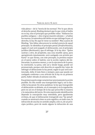 27
Teoría del delito / El delito
vida plena— de la “teoría de las normas”. Por lo que afecta
al derecho penal, Binding destacó que lo que viola el ladón
no es ley, sino el principio que prohíbe robar. “Hallaron los
pueblos antiguos —dice el gran maestro alemán— y hallan
los nuevos, la naturaleza del delito en que infringe la paz, el
derecho, la ley. De aquí le viene su nombre”. Mas a juicio de
Binding, “dos faltas obscurecen la verdad esencia de aquel
principio. Se identifica el principio penal (Strafrechtssatz),
según el cual será juzgado el delincuente, con el principio
jurídico (Rechtssatz), que él infringe. Si la ley dice: “Quien
sustrae a otro, de propósito, una cosa mueble ajena, para
apropiársela injustamente, será castigado con prisión por
hurto” es que forma, con este precepto, la premisa mayor
en el juicio sobre el ladrón; con la acción raptora del de-
lincuente, la premisa menor, y con la ejecutoria de la pena,
la conclusión. La pena, solo así y desde luego, puede ser
pronunciada, porque está descrita en aquella ley. Lejos de
infringir el delincuente la ley penal, según la que será sen-
tenciado, debe él más bien y siempre, para que pueda ser
castigado conforme a ese artículo de la ley en su primera
parte, haber obrado al unísono con ella.
Esaprimeraparteexigecaracterizarprecisamentelaacción
punible. En ella reside una transgresión legal y así la des-
cribe la ley penal. En otras palabras: la ley que transgredió
el delincuente va delante, en el concepto y en la regulación,
pero no así en el tiempo de la ley que prescribe la manera
y la naturaleza del juicio. De esta equivocada identificación
depende la concepción muy extendida, pero igualmente
errónea, de que el delincuente transgrede una “ley penal”,
cuando se mostrará cómo su acto significa, en todo caso, la
infracción de una ley en sentido amplio, esto es, de un prin-
cipio jurídico, pero de modo alguno la infracción de una
 