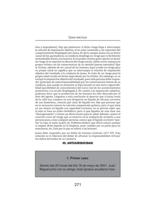 Casos prácticos
271
loso o imprudente). Hay que plantearse si dicho riesgo llega a interrumpir
la relación de imputación objetiva, al no estar contenido o ser expresión del
comportamiento desplegado por Juana. Es decir, aunque Juana sea un factor
causal de las quemaduras, su conducta despliega un riesgo que es fácilmente
neutralizable (basta con lavarse). Es la propia víctima quien aportó un factor
de riesgo al no suprimir la eficacia del riesgo inicial. ¿Debe correr entonces la
propia víctima con las consecuencias de su omisión (poena naturalis)? Que
la víctima, además de ser causal de las lesiones, haya creado un riesgo para
su propia salud no significa que se interrumpa la relación de imputación
objetiva del resultado a la conducta de Juana. Se trata de un riesgo para la
propia salud creado de forma imprudente por la víctima. Sin embargo, no se
excluye la imputación objetiva del resultado, pues toda persona debe respon-
der (principio de autorresponsabilidad) por las consecuencias lesivas de su
conducta, aun cuando su actuación se haya basado en una mera cognoscibi-
lidad (posibilidad de conocimiento) del curso real de los acontecimientos
posteriores a la acción desplegada.3. En cuanto a la imputación subjetiva,
podemos decir que la producción de las lesiones ha sido abarcada por el
dolo del agente. Llegamos a esta conclusión al apreciar que si Juana venía
de la calle tras comprar en una droguería un líquido de eficacia corrosiva
de uso doméstico, conocía qué clase de líquido era. Hay que precisar que
no es necesario conocer la concreta composición química, pero sí que tenía
en sus manos un líquido con capacidad corrosiva: no es preciso saber que
la lejía se basa en ácido clorhídrico, pero sí que líquidos de esta clase son
“desengrasantes” y tienen un efecto nocivo para la salud. Además, conoce el
concreto curso de riesgo que se encierra en la conducta de arrojarlo a una
persona pues, como cualquier persona, conoce que el líquido corrosivo “que-
ma” la ropa, el suelo, la piel, etc. Podemos deducir que ella lo conoce, porque
si emplea dicho líquido en la limpieza, pone cuidado por su parte para no
mancharse, etc. Esto por lo que se refiere a las lesiones.
Juana debe responder por un delito de lesiones (artículo 121º CP). Esta
solución no le liberaría del deber de afrontar la responsabilidad civil por
los daños derivados de su conducta.
III. ANTIJURIDICIDAD
1. Primer caso
Siendo las 20 horas del día 16 de mayo de 2001, Juan
Miguel junto con su amigo José Ignacio acudieron has-
 