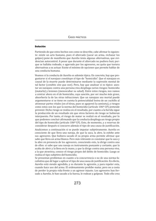 Casos prácticos
273
Solución
Partiendo de que estos hechos son como se describe, cabe afirmar lo siguien-
te: existe un acto humano, pues el altercado (sacar un arma, rechazar los
golpes) pone de manifiesto que Aurelio tenía algunas alternativas, que evi-
dencian autocontrol. A pesar que durante el altercado no pudiera huir, por-
que se hallaba rodeado, o agarrado por los agresores, no quita que tuviera
alternativas a su actuar. Existe el mínimo de opciones que permite hablar de
una conducta humana.
Veamos si la conducta de Aurelio es además típica. En concreto, hay que pre-
guntarse si el navajazo constituye el tipo de “homicidio”. Que el navajazo es
causal de la muerte puede determinarse mediante la supresión mental de
tal factor (conditio sine qua non). Pero, hay que analizar si es típico: ases-
tar un navajazo contra una persona viva despliega varios riesgos: homicidio
(matarla) y lesiones (menoscabar su salud). Entre estos riesgos, nos vamos
a centrar ahora en el de homicidio, cuya sanción, por ser mucho más grave,
absorbería la de las otras infracciones. Que un navajazo sea mortal puede
argumentarse si se tiene en cuenta la potencialidad lesiva de un cuchillo al
atravesar partes vitales (en el tórax, pues se agujereó la camiseta), y riesgos
como estos son los que la norma del homicidio (artículo 106º CP) pretende
prevenir. Dicho riesgo se realiza en el resultado, por cuanto a la herida sigue
la producción de un resultado sin que otros factores de riesgo se hubieran
interpuesto. Por tanto, el riesgo de matar se realizó en el resultado, por lo
que podemos concluir afirmando que la conducta despliega un riesgo propio
del tipo de homicidio (artículo 106º CP). Esto, de momento, y a reservas de
considerar después si concurre además el tipo de una causa de justificación.
Analicemos a continuación si se puede imputar subjetivamente. Aurelio es
consciente de que lleva una navaja, de que la saca, la abre, la exhibe ante
sus agresores. Que hubiera sacado él su propia arma permite afirmar que
sabe que lleva un arma blanca. Pero más relevante es constatar que la saca y
la abre en presencia de los agresores, conociendo esto, la dirige contra uno
de ellos: si sabe que una navaja es instrumento punzante y cortante, que la
acaba de abrir y la lleva en la mano, y que la dirige contra una persona viva,
a la que atraviesa, conoce el riesgo propio del delito de homicidio. Luego se
realiza el tipo subjetivo del homicidio.
Se presentan problemas en cuanto a la concurrencia o no de una norma fa-
cultativa que dé lugar a aplicar el tipo de una causa de justificación. En efecto,
Aurelio está siendo agredido, y es durante la agresión, y para repeler esta,
cuando hace uso del arma. El ordenamiento prohíbe matar, pero no a costa
de perder la propia vida frente a un agresor injusto. Los agresores han for-
zado a Aurelio, le han sacado a la fuerza, le rodean y golpean. Todo ello crea
 