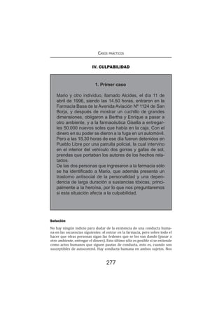 Casos prácticos
277
IV. CULPABILIDAD
1. Primer caso
Mario y otro individuo, llamado Alcides, el día 11 de
abril de 1996, siendo las 14.50 horas, entraron en la
Farmacia Basa de la Avenida Aviación Nº 1124 de San
Borja, y después de mostrar un cuchillo de grandes
dimensiones, obligaron a Bertha y Enrique a pasar a
otro ambiente, y a la farmacéutica Gisella a entregar-
les 50.000 nuevos soles que había en la caja. Con el
dinero en su poder se dieron a la fuga en un automóvil.
Pero a las 18.30 horas de ese día fueron detenidos en
Pueblo Libre por una patrulla policial, la cual intervino
en el interior del vehículo dos gorras y gafas de sol,
prendas que portaban los autores de los hechos rela-
tados.
De las dos personas que ingresaron a la farmacia sólo
se ha identificado a Mario, que además presenta un
trastorno antisocial de la personalidad y una depen-
dencia de larga duración a sustancias tóxicas, princi-
palmente a la heroína, por lo que nos preguntaremos
si esta situación afecta a la culpabilidad.
Solución
No hay ningún indicio para dudar de la existencia de una conducta huma-
na en las secuencias siguientes: el entrar en la farmacia, pero sobre todo el
hacer que otras personas sigan las órdenes que se les van dando (pasar a
otro ambiente, entregar el dinero). Esto último sólo es posible si se entiende
como actos humanos que siguen pautas de conducta, esto es, cuando son
susceptibles de autocontrol. Hay conducta humana en ambos sujetos. Nos
 