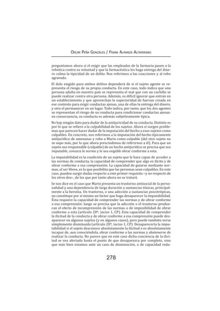 278
Oscar Peña Gonzáles / Frank Almanza Altamirano
preguntamos ahora si el exigir que las empleadas de la farmacia pasen a la
rebotica contra su voluntad y que la farmacéutica les haga entrega del dine-
ro colma la tipicidad de un delito. Nos referimos a las coacciones y al robo
agravado.
El dolo exigido para ambos delitos dependerá de si el sujeto agente se re-
presenta el riesgo de su propia conducta. En este caso, todo indica que una
persona adulta en nuestro país se representa el mal que con un cuchillo se
puede realizar contra otra persona. Además, es difícil ignorar que entran en
un establecimiento y que aprovechan la superioridad de fuerzas creada en
ese contexto para exigir conductas ajenas, una de ellas la entrega del dinero,
y otra el permanecer en un lugar. Todo indica, por tanto, que los dos agentes
se representan el riesgo de su conducta para condicionar conductas ajenas:
en consecuencia, su conducta es además subjetivamente típica.
No hay ningún dato para dudar de la antijuricidad de su conducta. Distinto es
por lo que se refiere a la culpabilidad de los sujetos. Ahora sí surgen proble-
mas que parecen hacer dudar de la imputación del hecho a esos sujetos como
culpables. En concreto, nos referimos a la imputación del hecho típicamente
antijurídico de amenazas y robo a Mario como culpable (del otro sujeto no
se supo más, por lo que ahora prescindimos de referirnos a él). Para que un
sujeto sea responsable (culpable) de un hecho antijurídico se precisa que sea
imputable, conozca la norma y le sea exigible obrar conforme a esta.
La imputabilidad es la condición de un sujeto que le hace capaz de acceder a
las normas de conducta, la capacidad de comprender que algo es ilícito y de
obrar conforme a esa comprensión. La capacidad de guiarse mediante nor-
mas, el ser libres, es lo que posibilita que las personas sean culpables. En este
caso, pueden surgir dudas respecto a este primer requisito –y no respecto de
los otros dos–, de los que por tanto ahora no se tratará.
Se nos dice en el caso que Mario presenta un trastorno antisocial de la perso-
nalidad y una dependencia de larga duración a sustancias tóxicas, principal-
mente a la heroína. Un trastorno, o una adicción a sustancias psicotrópicas,
no constituye por sí mismo un factor que haga desaparecer la imputabilidad.
Ésta requiere la capacidad de comprender las normas y de obrar conforme
a esa comprensión; luego se precisa que la adicción o el trastorno produz-
can el efecto de incomprensión de las normas o de imposibilidad de obrar
conforme a esta (artículo 20º, inciso 1, CP). Esta capacidad de comprender
la ilicitud de la conducta y de obrar conforme a esa comprensión puede des-
aparecer en algunos sujetos (y en algunos casos), pero puede también verse
simplemente disminuida (artículo 20º, inciso 1, CP). Desaparecería la impu-
tabilidad si el sujeto desconoce absolutamente la ilicitud o es absolutamente
incapaz de, aun conociéndola, obrar conforme a las normas y abstenerse de
realizar la conducta. No parece que en este caso dicha conciencia de la ilici-
tud se vea afectada hasta el punto de que desaparezca por completo, sino
que más bien estamos ante un caso de disminución, o de capacidad redu-
 