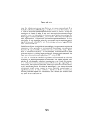 Casos prácticos
279
cida. Hay indicios para pensar que Mario no carece de esa conciencia de la
ilicitud que la imputabilidad exige, pero tampoco parece fácil afirmar que
al Derecho le resulte indiferente su trastorno antisocial, unido a la larga de-
pendencia de drogas. A pesar de que sería oportuno contar con más datos
sobre los concretos efectos de ese trastorno y de la dependencia (que los
hechos probados no nos facilitan), consideramos defendible una reducción
de la imputabilidad. De forma que, aun siendo culpable de su hecho, se haría
merecedor de una penalidad reducida respecto a lo que correspondería a un
agente totalmente culpable. No hay elementos que afecten a la punibilidad
de la conducta de Mario.
En definitiva, Mario es culpable de una conducta típicamente antijurídica de
coacciones y robo agravado, en concurso real. Sin embargo, por padecer un
trastorno de la personalidad, unido a una dependencia de las drogas, dismi-
nuye su culpabilidad respecto a dichas conductas. Esta disminución se debe
tener en cuenta en el Código Penal mediante la disminución a que puede dar
lugar una eximente incompleta (artículo 20º, inciso 1, CP).
Los casos de ausencia de culpabilidad por falta de conocimiento de la norma,
o por falta de la posibilidad de obrar conforme a ella, suelen referirse a su-
puestos de enfermedades psíquicas, intoxicaciones, etc. Pero lo determinan-
te no es la enfermedad en sí, sino su efecto en la libertad: que la patología o la
intoxicación den lugar a desconocer la norma (que produzca desconocimien-
to del sentido normativo, del valor, de la conducta) o que hagan imposible
obrar conforme a la norma (cuando se conoce el sentido normativo, pero el
agente no es capaz de actuar conforme a él). Dichos efectos pueden darse
aun sin padecer el agente una enfermedad, sino también por intoxicación o
por otros factores del entorno.
 