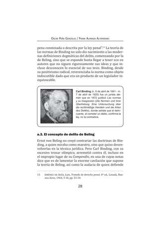 28
Oscar Peña Gonzáles / Frank Almanza Altamirano
pena conminada o descrita por la ley penal”.13
La teoría de
las normas de Binding no solo dio nacimiento a las moder-
nas definiciones dogmáticas del delito, comenzando por la
de Beling, sino que se expande hasta llegar a tener eco en
autores que no siguen rigurosamente sus ideas y que in-
cluso desconocen lo esencial de sus tesis. Binding, desde
su positivismo radical, reverenciaba la norma como objeto
indiscutible dado que era un producto de un legislador in-
equivocable.
a.3. El concepto de delito de Beling
Ernst von Beling no creyó contrariar las doctrinas de Bin-
ding, a quien miraba como maestro, sino que quiso desen-
volverlas en la técnica jurídica. Pero Carl Binding, con su
excesivo tronar olímpico, arremetió contra él, incluso en
el impropio lugar de su Compendio, en una de cuyas notas
dice que es de lamentar la enorme cavilación que supone
la teoría de Beling, así como la audacia de quien defiende
13	 Jiménez de Asúa, Luis, Tratado de derecho penal, 4ª ed., Losada, Bue-
nos Aires, 1964, T. III, pp. 53-54.
Carl Binding (n. 6 de abril de 1841 - m.
7 de abril de 1920) fue un jurista ale-
mán que en 1872 publicó Las normas
y su trasgresión (Die Normen und ihrer
Übertretung. Eine Untersuchung über
die rechtmäßige Handeln und die Arten
des Delikts), donde señala que el delin-
cuente, al cometer un delito, confirma la
ley, no la contradice.
 