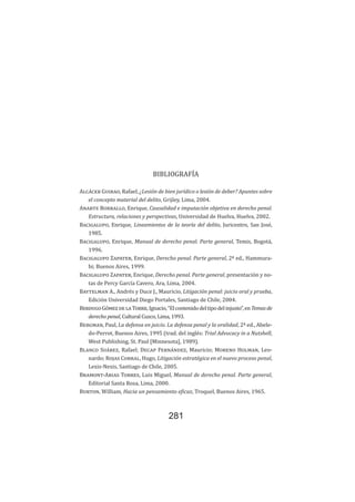 Bibliografía
281
BIBLIOGRAFÍA
Alcácer Guirao, Rafael, ¿Lesión de bien jurídico o lesión de deber? Apuntes sobre
el concepto material del delito, Grijley, Lima, 2004.
Anarte Borrallo, Enrique, Causalidad e imputación objetiva en derecho penal.
Estructura, relaciones y perspectivas, Universidad de Huelva, Huelva, 2002.
Bacigalupo, Enrique, Lineamientos de la teoría del delito, Juricentro, San José,
1985.
Bacigalupo, Enrique, Manual de derecho penal. Parte general, Temis, Bogotá,
1996.
Bacigalupo Zapater, Enrique, Derecho penal. Parte general, 2ª ed., Hammura-
bi; Buenos Aires, 1999.
Bacigalupo Zapater, Enrique, Derecho penal. Parte general, presentación y no-
tas de Percy García Cavero, Ara, Lima, 2004.
Baytelman A., Andrés y Duce J., Mauricio, Litigación penal: juicio oral y prueba,
Edición Universidad Diego Portales, Santiago de Chile, 2004.
BerdugoGómezdelaTorre,Ignacio,“Elcontenidodeltipodelinjusto”,enTemasde
derecho penal, Cultural Cuzco, Lima, 1993.
Bergman, Paul, La defensa en juicio. La defensa penal y la oralidad, 2ª ed., Abele-
do-Perrot, Buenos Aires, 1995 (trad. del inglés: Trial Advocacy in a Nutshell,
West Publishing, St. Paul [Minnesota], 1989).
Blanco Suárez, Rafael; Decap Fernández, Mauricio; Moreno Holman, Leo-
nardo; Rojas Corral, Hugo, Litigación estratégica en el nuevo proceso penal,
Lexis-Nexis, Santiago de Chile, 2005.
Bramont-Arias Torres, Luis Miguel, Manual de derecho penal. Parte general,
Editorial Santa Rosa, Lima, 2000.
Burton, William, Hacia un pensamiento eficaz, Troquel, Buenos Aires, 1965.
 