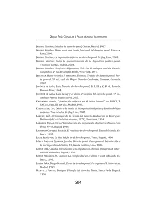 284
Oscar Peña Gonzáles / Frank Almanza Altamirano
Jakobs, Günther, Estudios de derecho penal, Civitas, Madrid, 1997.
Jakobs, Günther, Bases para una teoría funcional del derecho penal, Palestra,
Lima, 2000.
Jakobs, Günther, La imputación objetiva en derecho penal, Grijley, Lima, 2001.
Jakobs, Günther, Sobre la normativización de la dogmática jurídico-penal,
Thomson-Civitas, Madrid, 2003.
Jakobs, Günther, Strafrecht Allgemeiner Teil, Die Grundlagen und die Zurech-
nungslehre, 2ª ed., DeGruyter, Berlin/New York, 1991.
Jescheck, Hans-Heinrich / Weigend, Thomas, Tratado de derecho penal. Par-
te general, 5ª ed., trad. de Miguel Olmedo Cardenete, Comares, Granada,
2002.
Jiménez de Asúa, Luis, Tratado de derecho penal, Ts. I, III y V, 4ª ed., Losada,
Buenos Aires, 1964.
Jiménez de Asúa, Luis, La ley y el delito. Principios del Derecho penal, 4ª ed.,
Abeledo-Perrot, Buenos Aires, 2005.
Kaufmann, Armin, “¿‘Atribución objetiva’ en el delito doloso?”, en ADPCP, T.
XXXVIII, Fasc. III, set.-dic., Madrid, 1985.
Kindhäuser, Urs, Crítica a la teoría de la imputación objetiva y función del tipo
subjetivo. Tres estudios, Grijley, Lima, 2007.
Larenz, Karl, Metodología de la ciencia del derecho, traducción de Rodríguez
Molinero (de la 4ª edición alemana, 1979), Barcelona, 1994.
Larrauri Pijoan, Elena, “Introducción a la imputación objetiva”, en Nuevo Foro
Penal, Nº 46, Bogotá, 1989.
Laurenzo Copello, Patricia, El resultado en derecho penal, Tirant lo blanch, Va-
lencia, 1992.
Liszt, Frank von, La idea del fin en el derecho penal, Temis, Bogotá, 1990.
López Barja de Quiroga, Jacobo, Derecho penal. Parte general: Introducción a
la teoría jurídica del delito, T. I, Gaceta Jurídica, Lima, 2004.
López Díaz, Claudia, Introducción a la imputación objetiva, Universidad Exter-
nado de Colombia, Bogotá, 1996.
López Peregrin, M. Carmen, La complicidad en el delito, Tirant lo blanch, Va-
lencia, 1997.
Luzón Peña, Diego-Manuel, Curso de derecho penal. Parte general I, Universitas,
Madrid, 1999.
Mantilla Pineda, Benigno, Filosofía del derecho, Temis, Santa Fe de Bogotá,
1996.
 