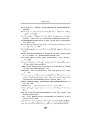 Bibliografía
285
Martínez Escamilla, Margarita, Imputación objetiva del resultado, Edersa, Ma-
drid, 1992.
Mauet, Thomas A., Trial Techniques, 5ª ed., Aspen Law & Business, Gaithers-
burg/New York, 2000.
Maurach, Reinhard / Gössel, Karl Heinz / Zipf, Heinz, Derecho penal. Parte
general, T. I, traducción de la 7ª ed. Alemana, Astrea, Buenos Aires, 1995.
Mezger, Edmundo, Tratado de derecho penal, Editorial Revista de Derecho Pri-
vado, Madrid, 1935.
Mir Puig, Santiago, El derecho penal en el Estado social y democrático de dere-
cho, Ariel, Barcelona, 1994.
Mir Puig, Santiago, Derecho penal. Parte general, 6ª ed., Reppertor, Barcelona,
2002.
Mir Puig, Santiago, Introducción a las bases del derecho penal. Concepto y méto-
do, 2ª ed., reimpr., B de F, Montevideo-Buenos Aires, 2003.
Muñoz Conde, Francisco, Teoría general del delito, 4ª ed., Tirant lo blanch, Va-
lencia, 2007.
Muñoz Conde, Francisco y Mercedes García Arán, Derecho penal. Parte gene-
ral, Tirant lo blanch, Valencia, 2002.
Parma, Carlos, El pensamiento de Günther Jakobs. El derecho penal del siglo XXI,
Ediciones Jurídicas Cuyo, Mendoza, 2001.
Peña Cabrera, Raúl, Tratado de derecho penal. Parte general, 3ª ed., Grijley,
Lima, 1999.
Peñaranda Ramos, E.; C. Suárez González y M. Cancio Meliá, Un nuevo sis-
tema del Derecho penal: consideraciones sobre la teoría de la imputación de
Günther Jakobs, Universidad Externado de Colombia, Bogotá, 1999.
Polaino Navarrete, Miguel, Derecho penal. Modernas bases dogmáticas, Gri-
jley, Lima, 2004.
Puppe, Ingeborg, La imputación objetiva, Comares, Granada, 2001.
Puppe, Ingeborg, La imputación del resultado en derecho penal, Ara, Lima,
2003.
Quintero Olivares, Gonzalo, Manual de derecho penal. Parte general, 3ª ed.,
Aranzadi, Navarra, 2002.
Ragués i Vallès, Ramón, El dolo y su prueba en el proceso penal, J. M. Bosch
Editor, Barcelona, 1999.
Reyes Alvarado, Yesid, Imputación objetiva, Temis, Santa Fe de Bogotá, 1996.
Reyes Echandía, Alfonso, Tipicidad, 6ª ed., Temis, Santa Fe de Bogotá, 1989.
 