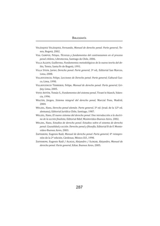 Bibliografía
287
Velásquez Velásquez, Fernando, Manual de derecho penal. Parte general, Te-
mis, Bogotá, 2002.
Vial Campos, Pelayo, Técnicas y fundamentos del contraexamen en el proceso
penal chileno, Librotecnia, Santiago de Chile, 2006.
Villa Alzate, Guillermo, Fundamentos metodológicos de la nueva teoría del de-
lito, Temis, Santa Fe de Bogotá, 1991.
Villa Stein, Javier, Derecho penal. Parte general, 3ª ed., Editorial San Marcos,
Lima, 2008.
Villavicencio, Felipe, Lecciones de Derecho penal. Parte general, Cultural Cuz-
co, Lima, 1990.
Villavicencio Terreros, Felipe, Manual de derecho penal. Parte general, Gri-
jley, Lima, 2005.
Vives Antón, Tomás S., Fundamentos del sistema penal, Tirant lo blanch, Valen-
cia, 1996.
Walter, Jürgen, Sistema integral del derecho penal, Marcial Pons, Madrid,
2004.
Welzel, Hans, Derecho penal alemán. Parte general, 3ª ed. (trad. de la 12ª ed.
alemana), Editorial Jurídica Chile, Santiago, 1987.
Welzel, Hans, El nuevo sistema del derecho penal. Una introducción a la doctri-
na de la acción finalista, Editorial Bdef, Montevideo-Buenos Aires, 2002.
Welzel, Hans, Estudios de derecho penal. Estudios sobre el sistema de derecho
penal. Causalidad y acción. Derecho penal y filosofía, Editorial B de F, Monte-
video-Buenos Aires, 2003.
Zaffaroni, Eugenio Raúl, Manual de derecho penal. Parte general, 4ª reimpre-
sión de la 2ª edición, Cárdenas, México D.F., 1998.
Zaffaroni, Eugenio Raúl / Alagia, Alejandro / Slokar, Alejandro, Manual de
derecho penal. Parte general, Ediar, Buenos Aires, 2005.
 