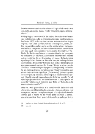 29
Teoría del delito / El delito
las consecuencias de su doctrina de la tipicidad, en un caso
concreto, ya que no puede rendir provecho alguno a los ju-
ristas.14
Beling llega a su definición del delito después de numero-
sas rectificaciones. En la primera edición de sus Grundzüge,
hecha en 1889, daba un concepto en un todo similar al que
exponía von Liszt: “Acción punible (hecho penal, delito, de-
lito en sentido amplio), es la acción antijurídica y culpable,
conminada con pena”. Aún no había elaborado su doctrina
del tipo legal, como carácter meramente descriptivo, y ha-
blaba del Tatbestand, como era muy utilizado, en su aspec-
to “subjetivo” y “objetivo”. Ahora bien, encontramos en esta
primera edición de sus Grundzüge gérmenes de la doctrina
que luego había de ser tan fecunda, aunque en las palabras
que vamos a transcribir hubiese más influjo bindingniano
que promesas de desarrollo futuro: “En su sentido propio
—dice— se entiende por ley penal (Strafgesetz), solamen-
te un cierto principio jurídico penal (Strafrechtssatz), que
en un determinado tipo legal (Tatbestand) (primera parte
de la ley penal), basa una sanción penal o conminación pe-
nal (Strafdrohung) (segunda parte de la ley penal). Por el
tipo legal (Tatbestand) ha de entenderse la descripción de
aquella violación del Derecho que debe ser hallada en la
concerniente sanción”.15
Mas en 1906 quiso librar a la construcción del delito del
elemento, que él juzgó tautológico, de estar conminado con
una pena, y quiso reemplazarlo por el conjunto de condi-
ciones que el hecho ha de reunir para acarrear la conse-
cuencia punitiva. Decir que el delito es lo penado por la ley,
14	 Jiménez de Asúa, Tratado de derecho penal, cit., T. III, p. 55.
15	 Loc. cit.
 