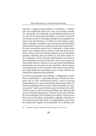 30
Oscar Peña Gonzáles / Frank Almanza Altamirano
equivale —según el gran profesor y tratadista— a definir
una casa habitación como una casa, con comedor, alcoba,
etc., destinada a ser habitada. La punibilidad, afirma, ha de
ser uno de los elementos del delito y no entrar en la defi-
nición para evitar la tautología. Beling cree conseguido en-
tonces con esta fórmula: “es delito la acción típica, antiju-
rídica, culpable, sometible a una sanción penal adecuada y
suficientemente para las condiciones de la sanción penal”.16
En esta concepción aparece ya la tipicidad o “adecuación
típica”, con su papel nuevo y rector, y cada uno de los carac-
teres, si bien al servicio del todo, figuran con sus funciones
propias y distintas. Para ser delito un acto debe reunir es-
tos requisitos: acción; descrita objetivamente en la ley, es
decir, tipicidad; contraria al derecho, esto es, que exista an-
tijuricidad; dolosa o culposa, o sea, que medie culpabilidad,
sancionada con una pena, lo que equivale a decir, aunque
el propósito fuera el de mirarlo como mera consecuencia,
que tenga fijada una penalidad; y que se den, además, las
condiciones objetivas de penalidad.
La crítica se descargó contra Beling —obligándole a modi-
ficar su definición—, especialmente por el hecho de man-
tener aún en ella “conminación penal”, y por la excesiva
independencia con que enunciaba la adecuación típica. Es
exacto que Beling criticó ya, en su Teoría del delito, la “ame-
naza penal” como características, pero la incluyó en la defi-
nición, lo que le valió la censura de Mayer que dijo que ello
era una “fórmula pleonástica”. Todavía en la octava edición
de sus Grundzüge (1925), definía así el delito: “Acción puni-
ble es una acción, típica, antijurídica, culpable, cubierta con
una sanción penal adecuada a la culpabilidad, y que llena
las condiciones legales de punibilidad”. En la décima edi-
16	 Jiménez de Asúa, Tratado de derecho penal, cit., T. III, p. 56.
 