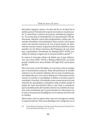 33
Teoría del delito / El delito
del poder imponer penas a la idea del fin es el ideal de la
justicia penal. Únicamente la pena necesaria es la pena jus-
ta”. Y, como fines o efectos de la pena, señalaba los siguien-
te: “la corrección, la intimidación y la inocuización” del de-
lincuente. Además, como idea programática, indicó que “el
estudio del delito como fenómeno ético social y de la pena
como una función social ha de ser el justo punto de aten-
ción de nuestra ciencia. Expuestas de forma sintética, estas
pueden ser las líneas maestras del Programa de von Liszt
que, separándose claramente de Beling (1841-1920), tra-
zaban el camino a seguir por la ciencia jurídico-penal.”18
Se asocia el concepto clásico de delito con el que elabora-
ron von Liszt (1851-1919) y Beling (1866-932). La fecha
puede establecerse hacia finales del siglo XIX y principios
del XX.
Para von Liszt, el eje del delito es la acción y esta se integra
por el movimiento corporal. Todo ello pertenece al mundo
exterior y es de carácter objetivo. No en vano al sistema pe-
nal elaborado por von Liszt y Beling se le denomina teoría
causal. La acción es causalidad, el delito es acción causal y
resultado. Concebir el resultado como consecuencia de una
relación de causalidad y considerar todo el delito desde el
punto de vista mecanicista, lleva a von Liszt a considerar
que la modificación del mundo exterior en el delito de inju-
rias está constituida por la provocación de vibraciones en
el aire y los procesos fisiológicos en el sistema nervioso de
la víctima.
Ahora bien, esto no quiere decir que no se tenga en cuenta
el aspecto interno. Von Liszt distingue tres categorías en el
18	 López Barja de Quiroga, Derecho penal. Parte general: Introducción a
la teoría jurídica del delito, cit., T. I, p. 53.
 