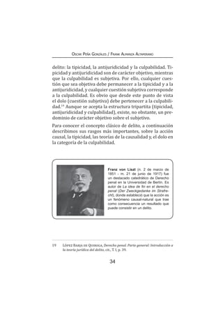 34
Oscar Peña Gonzáles / Frank Almanza Altamirano
delito: la tipicidad, la antijuridicidad y la culpabilidad. Ti-
picidad y antijuridicidad son de carácter objetivo, mientras
que la culpabilidad es subjetiva. Por ello, cualquier cues-
tión que sea objetiva debe permanecer a la tipicidad y a la
antijuridicidad, y cualquier cuestión subjetiva corresponde
a la culpabilidad. Es obvio que desde este punto de vista
el dolo (cuestión subjetiva) debe pertenecer a la culpabili-
dad.19
Aunque se acepta la estructura tripartita (tipicidad,
antijuridicidad y culpabilidad), existe, no obstante, un pre-
dominio de carácter objetivo sobre el subjetivo.
Para conocer el concepto clásico de delito, a continuación
describimos sus rasgos más importantes, sobre la acción
causal, la tipicidad, las teorías de la causalidad y, el dolo en
la categoría de la culpabilidad.
19	 López Barja de Quiroga, Derecho penal. Parte general: Introducción a
la teoría jurídica del delito, cit., T. I, p. 39.
Franz von Liszt (n. 2 de marzo de
1851 - m. 21 de junio de 1917) fue
un destacado catedrático de Derecho
penal en la Universidad de Berlín. Es
autor de La idea de fin en el derecho
penal (Der Zweckgedanke im Strafre-
cht), donde estableció que la acción es
un fenómeno causal-natural que trae
como consecuencia un resultado que
puede consistir en un delito.
 