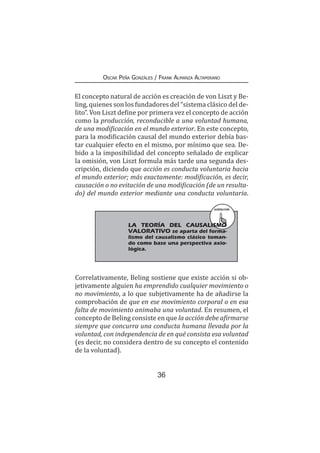 36
Oscar Peña Gonzáles / Frank Almanza Altamirano
El concepto natural de acción es creación de von Liszt y Be-
ling, quienes son los fundadores del “sistema clásico del de-
lito”. Von Liszt define por primera vez el concepto de acción
como la producción, reconducible a una voluntad humana,
de una modificación en el mundo exterior. En este concepto,
para la modificación causal del mundo exterior debía bas-
tar cualquier efecto en el mismo, por mínimo que sea. De-
bido a la imposibilidad del concepto señalado de explicar
la omisión, von Liszt formula más tarde una segunda des-
cripción, diciendo que acción es conducta voluntaria hacia
el mundo exterior; más exactamente: modificación, es decir,
causación o no evitación de una modificación (de un resulta-
do) del mundo exterior mediante una conducta voluntaria.
RECUERDA
	 LA TEORÍA DEL CAUSALISMO
VALORATIVO se aparta del forma-
lismo del causalismo clásico toman-
do como base una perspectiva axio-
lógica.
Correlativamente, Beling sostiene que existe acción si ob-
jetivamente alguien ha emprendido cualquier movimiento o
no movimiento, a lo que subjetivamente ha de añadirse la
comprobación de que en ese movimiento corporal o en esa
falta de movimiento animaba una voluntad. En resumen, el
concepto de Beling consiste en que la acción debe afirmarse
siempre que concurra una conducta humana llevada por la
voluntad, con independencia de en qué consista esa voluntad
(es decir, no considera dentro de su concepto el contenido
de la voluntad).
 