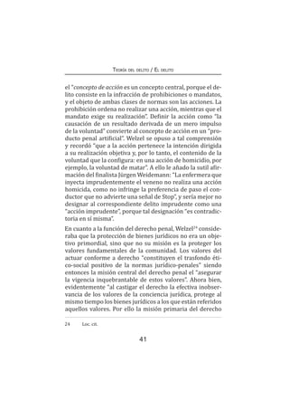 41
Teoría del delito / El delito
el “concepto de acción es un concepto central, porque el de-
lito consiste en la infracción de prohibiciones o mandatos,
y el objeto de ambas clases de normas son las acciones. La
prohibición ordena no realizar una acción, mientras que el
mandato exige su realización”. Definir la acción como “la
causación de un resultado derivada de un mero impulso
de la voluntad” convierte al concepto de acción en un “pro-
ducto penal artificial”. Welzel se opuso a tal comprensión
y recordó “que a la acción pertenece la intención dirigida
a su realización objetiva y, por lo tanto, el contenido de la
voluntad que la configura: en una acción de homicidio, por
ejemplo, la voluntad de matar”. A ello le añado la sutil afir-
mación del finalista Jürgen Weidemann: “La enfermera que
inyecta imprudentemente el veneno no realiza una acción
homicida, como no infringe la preferencia de paso el con-
ductor que no advierte una señal de Stop”, y sería mejor no
designar al correspondiente delito imprudente como una
“acción imprudente”, porque tal designación “es contradic-
toria en sí misma”.
En cuanto a la función del derecho penal, Welzel24
conside-
raba que la protección de bienes jurídicos no era un obje-
tivo primordial, sino que no su misión es la proteger los
valores fundamentales de la comunidad. Los valores del
actuar conforme a derecho “constituyen el trasfondo éti-
co-social positivo de la normas jurídico-penales” siendo
entonces la misión central del derecho penal el “asegurar
la vigencia inquebrantable de estos valores”. Ahora bien,
evidentemente “al castigar el derecho la efectiva inobser-
vancia de los valores de la conciencia jurídica, protege al
mismo tiempo los bienes jurídicos a los que están referidos
aquellos valores. Por ello la misión primaria del derecho
24	 	 Loc. cit.
 