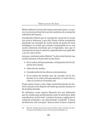 43
Teoría del delito / El delito
Welzel elaboró la teoría del injusto personal, pues, a su jui-
cio, la estructura final de la acción conducía a la concepción
individual del injusto.
Consideraba Welzel que la concepción causal de la acción
era irreal y abstracta, y por ello, frente a dicha concepción
planteaba un concepto de acción desde un punto de vista
ontológico. La acción que estamos examinando no es una
acción abstracta inventada por el legislador, sino que el
concepto de acción es anterior y plenamente real, aplicable
a un ser real y cierto.
Así pues, conforme indica Welzel,26
la dirección final de una
acción humana se desarrolla en dos fases:
	 En la esfera del pensamiento: anticipación del fin (fi-
jación de la meta).
	 Selección de medios.
	 Consideración de los efectos concomitantes.
	 En la esfera del mundo real: de acuerdo con lo ela-
borado en la esfera del pensamiento, el autor lleva a
cabo su acción en el mundo real.
El que quiere matar a otro, elige convenientemente los fac-
tores causales y los dispone de modo que pueda alcanzar el
fin predeterminado.
En definitiva, como expone Maurach (en una definición
que ha tenido gran predicamento entre la doctrina), debe
considerarse acción toda “conducta humana, regida por la
voluntad orientada a un determinado resultado”. A juicio
de Maurach, este concepto “abarca tanto el hacer corporal
26	 Welzel, Estudios de derecho penal. Estudios sobre el sistema de dere-
cho penal. Causalidad y acción. Derecho penal y filosofía, cit.
 