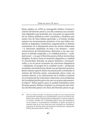 47
Teoría del delito / El delito
Roxin publica en 1970 su monografía Política Criminal y
sistema del derecho penal y con ella comienza una orienta-
ción dogmática que pretende, por una parte, la superación
de las arduas polémicas entre causalistas y finalistas que
tantos ríos de tinta habían generado, y al mismo tiempo
superar los inconvenientes prácticos a los que había con-
ducido la dogmática tradicional, singularmente el defecto
consistente en el alejamiento entre las teorías elaboradas
—y soluciones adoptadas en base a las mismas— como
consecuencia de formulaciones abstractas a las que con-
ducía el método empleado, y la realidad práctica —reali-
dad social— a la que el Derecho penal y dichas teorías iban
dirigidas. Es decir, hasta el momento dogmática y realidad
se encontraban ubicadas en planos distintos e incomuni-
cados, y en no pocas ocasiones las soluciones dogmáticas
—adoptadas al margen de la realidad social— producían
resultados insatisfactorios desde una perspectiva práctica.
Roxin intenta superar dicha incomunicación orientando el
sistema del Derecho penal, conceptuado ahora como un
sistema abierto, a las valoraciones de la Política Criminal
en un intento de dar soluciones coherentes a los problemas
de la realidad práctica pero sin caer en un puro pensamien-
to tópico29
. Roxin quiere, pues, la unidad sistemática entre
Derecho penal y Política criminal. La orientación del siste-
ma del Derecho penal a los fines del Derecho penal en ge-
29	 Para J.A. Sainz Cantero, “la solución no radica en una sustitución del
pensamiento sistemático por el problemático, sino en una síntesis dia-
léctica entre ambos. El pensamiento problemático, si quiere mantener
el carácter científico de la actividad jurídica, tiene que desembocar
en un sistema; y el pensamiento sistemático, si quiere encontrar la
solución justa de un caso, tiene que estar orientado en el problema”
(Lecciones de derecho penal. Parte general. Introducción, reimpresión
[1981], Barcelona, Bosch, 1980, p. 72).
 
