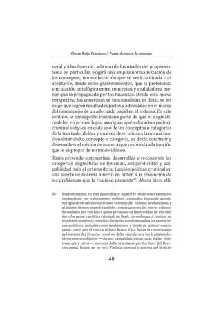 48
Oscar Peña Gonzáles / Frank Almanza Altamirano
neral y a los fines de cada uno de los niveles del propio sis-
tema en particular, exigirá una amplia normativización de
los conceptos, normativización que se verá facilitada tras
aceptarse, desde estos planteamientos, que la pretendida
vinculación ontológica entre conceptos y realidad era me-
nor que la propugnada por los finalistas. Desde esta nueva
perspectiva los conceptos se funcionalizan, es decir, se les
exige que logren resultados justos y adecuados en el marco
del desempeño de un adecuado papel en el sistema. En este
sentido, la concepción roxiniana parte de que el dogmáti-
co debe, en primer lugar, averiguar qué valoración político
criminal subyace en cada uno de los conceptos o categorías
de la teoría del delito, y una vez determinada la misma fun-
cionalizar dicho concepto o categoría, es decir, construir y
desenvolver el mismo de manera que responda a la función
que le es propia de un modo idóneo.
Roxin pretende sistematizar, desarrollar y reconstruir las
categorías dogmáticas de tipicidad, antijuridicidad y cul-
pabilidad bajo el prisma de su función político criminal en
una suerte de sistema abierto en orden a la resolución de
los problemas que la realidad presenta30
. Ahora bien, ello
30	 Evidentemente, en este punto Roxin superó el relativismo valorativo
neokantiano por valoraciones político criminales, logrando asimis-
mo apartarse del normativismo extremo del sistema neokantiano, y
al mismo tiempo superó también completamente los meros esbozos
formulados por von Liszt, quien percatado de la necesidad de vincular
derecho penal y política criminal, no llegó, sin embargo, a realizar un
diseño de una teoría completa del delito dando entrada a las valoracio-
nes político criminales como fundamento y límite de la intervención
penal, como por el contrario hace Roxin. Para Roxin la construcción
del sistema del Derecho penal no debe vincularse a los tradicionales
elementos ontológicos —acción, causalidad, estructuras lógico obje-
tivas, entre otros—, sino que debe orientarse por los fines del Dere-
cho penal. Roxin, en su obra Política criminal y sistema del derecho
 