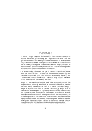 5
Presentación
PRESENTACIÓN
El nuevo Código Procesal Penal incorpora en nuestro derecho un
modelo acusatorio, garantista y con rasgos adversariales. Ello, más
que un cambio normativo implica un cambio cultural, porque se re-
emplaza la totalidad de paradigmas existentes en materia de admi-
nistración de justicia penal. En el tema específico del juzgamiento, se
introducen las técnicas de litigación oral, sin las cuales es imposible
para cualquier operador participar en un juicio.
Ciertamente todo cambio de ese tipo es traumático en su fase inicial,
pero con una adecuada capacitación los objetivos pueden lograrse
como ha sucedido en gran parte de nuestro países hermanos (Chile,
Colombia, El Salvador, Puerto Rico, Costa Rica, etc.), donde a la fecha el
citado modelo viene aplicándose con éxito.
Respecto a los nuevos paradigmas, cabe mencionar que para las par-
tes (Ministerio Público y la defensa), al momento de elaborar la teoría
del caso, resulta recomendable dedicar la mayor parte del tiempo a
preparar proposiciones fácticas (hechos relevantes) y ocuparse de su
acreditación, dejando para un segundo plano discusiones profundas so-
bre dogmática penal. Ello tiene su fundamento en que quien decidirá
respecto a la responsabilidad o irresponsabilidad penal es un Juez y no
un jurado, personaje con formación jurídica que no requiere que se le
explique en detalle en qué consiste el derecho penal general o especial.
Basta que al preparar la teoría del caso se realice una correcta subsun-
ción de los hechos en las normas sustantivas correspondientes.
 